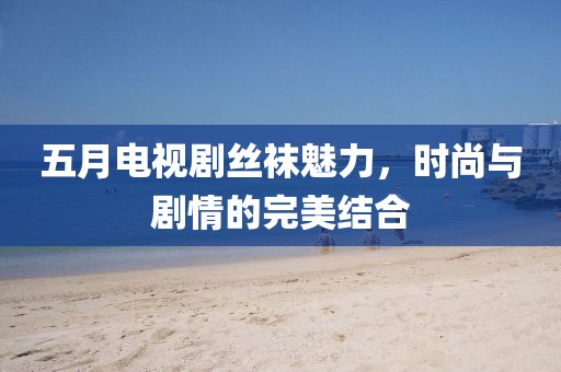 五月电视剧丝袜魅力，时尚与剧情的完美结合