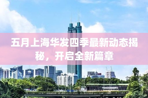 五月上海华发四季最新动态揭秘，开启全新篇章