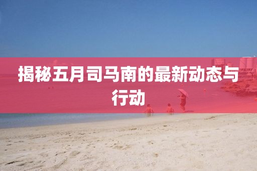揭秘五月司马南的最新动态与行动