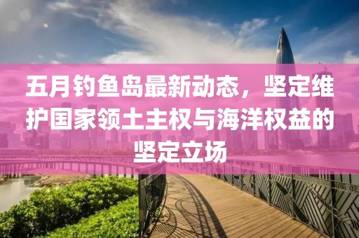 五月钓鱼岛最新动态，坚定维护国家领土主权与海洋权益的坚定立场