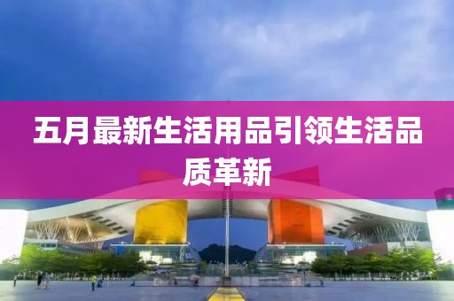 五月最新生活用品引领生活品质革新