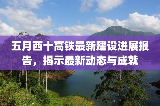 五月西十高铁最新建设进展报告，揭示最新动态与成就