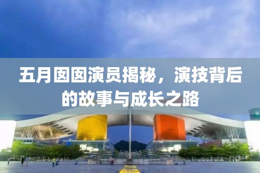 五月囡囡演员揭秘，演技背后的故事与成长之路