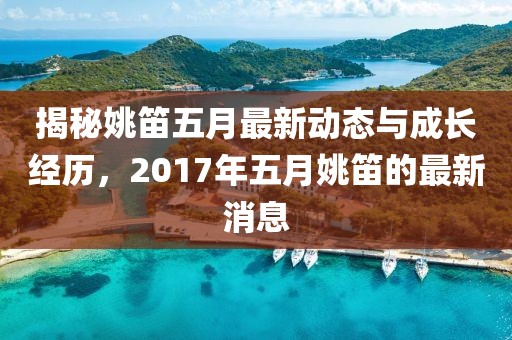 揭秘姚笛五月最新动态与成长经历，2017年五月姚笛的最新消息