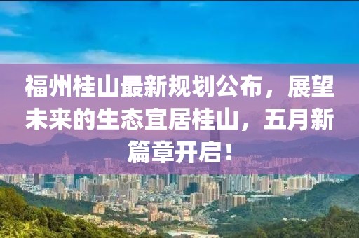 福州桂山最新规划公布，展望未来的生态宜居桂山，五月新篇章开启！