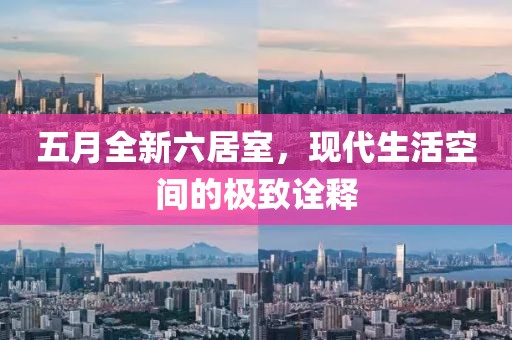 五月全新六居室，现代生活空间的极致诠释