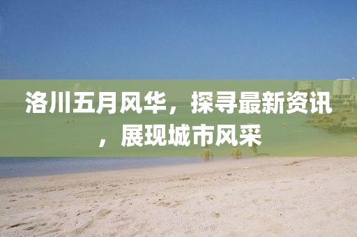 洛川五月风华，探寻最新资讯，展现城市风采