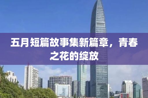 五月短篇故事集新篇章，青春之花的绽放
