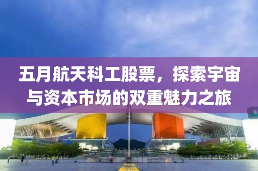五月航天科工股票，探索宇宙与资本市场的双重魅力之旅