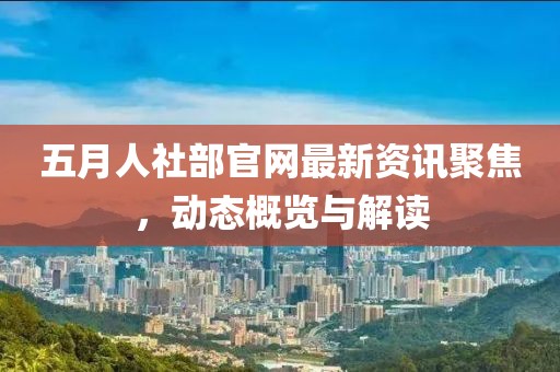 五月人社部官网最新资讯聚焦，动态概览与解读