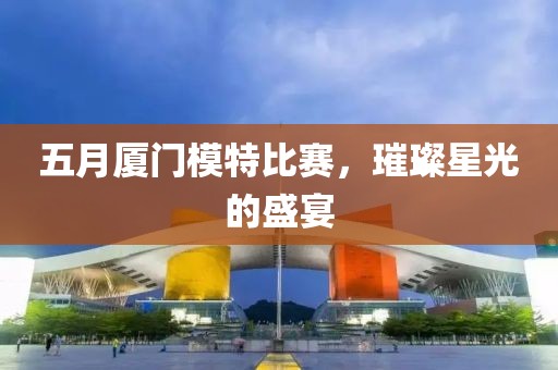 五月厦门模特比赛，璀璨星光的盛宴