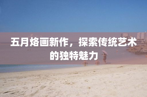 五月烙画新作，探索传统艺术的独特魅力