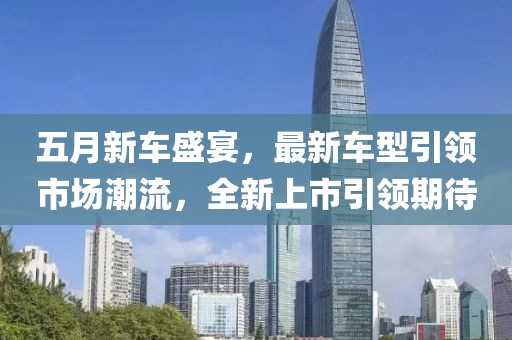 五月新车盛宴，最新车型引领市场潮流，全新上市引领期待