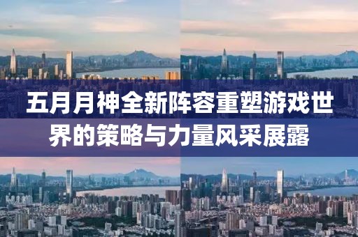 五月月神全新阵容重塑游戏世界的策略与力量风采展露