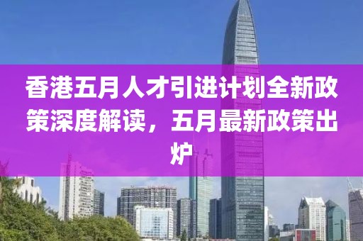 香港五月人才引进计划全新政策深度解读，五月最新政策出炉