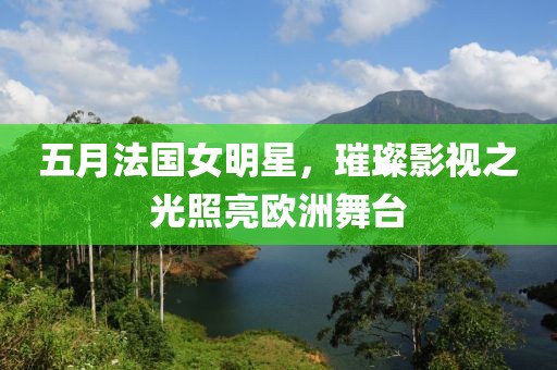 五月法国女明星，璀璨影视之光照亮欧洲舞台