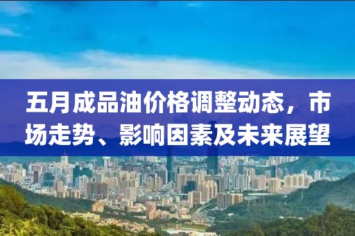 五月成品油价格调整动态，市场走势、影响因素及未来展望