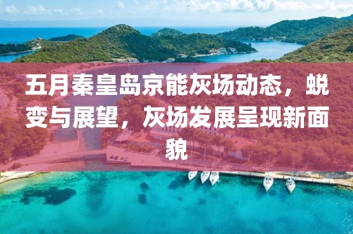 五月秦皇岛京能灰场动态，蜕变与展望，灰场发展呈现新面貌