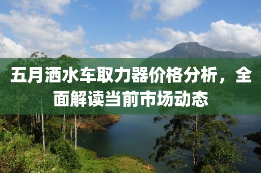 五月洒水车取力器价格分析，全面解读当前市场动态