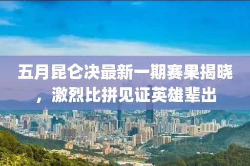 五月昆仑决最新一期赛果揭晓，激烈比拼见证英雄辈出