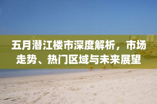 五月潜江楼市深度解析，市场走势、热门区域与未来展望