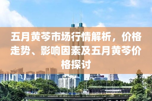 五月黄芩市场行情解析，价格走势、影响因素及五月黄芩价格探讨
