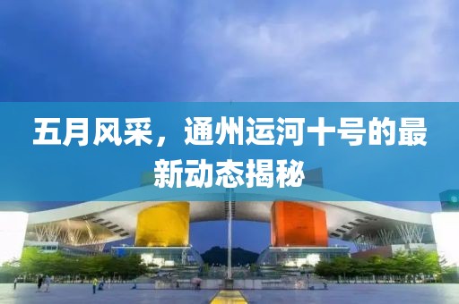 五月风采，通州运河十号的最新动态揭秘