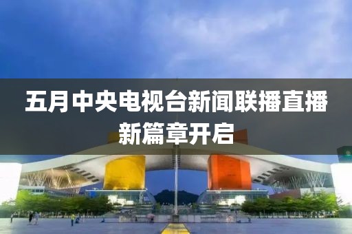 五月中央电视台新闻联播直播新篇章开启