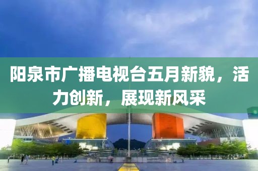 阳泉市广播电视台五月新貌，活力创新，展现新风采