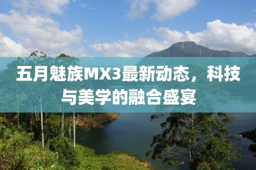 五月魅族MX3最新动态，科技与美学的融合盛宴