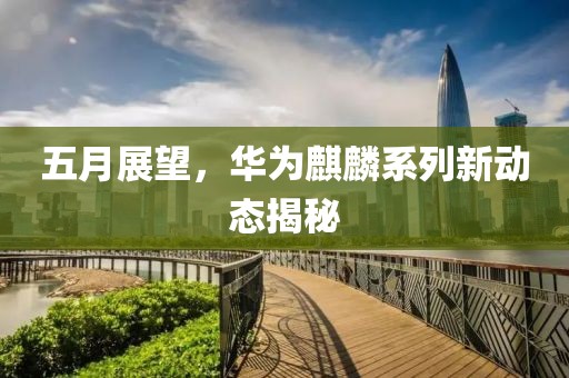 五月展望，华为麒麟系列新动态揭秘