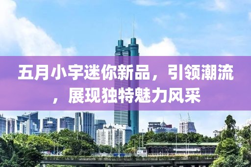 五月小宇迷你新品，引领潮流，展现独特魅力风采