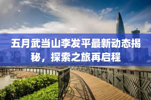 五月武当山李发平最新动态揭秘，探索之旅再启程