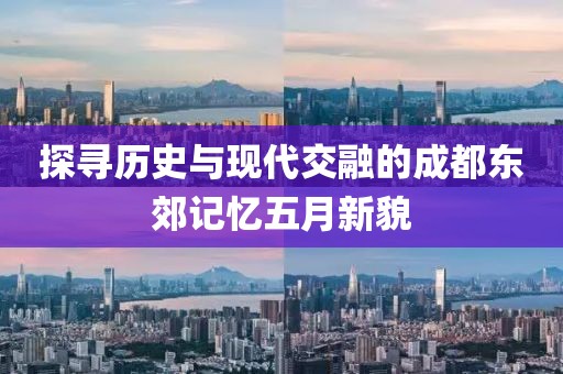 探寻历史与现代交融的成都东郊记忆五月新貌