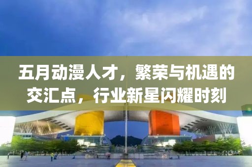 五月动漫人才，繁荣与机遇的交汇点，行业新星闪耀时刻
