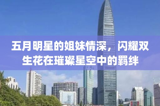 五月明星的姐妹情深，闪耀双生花在璀璨星空中的羁绊