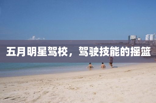 五月明星驾校，驾驶技能的摇篮
