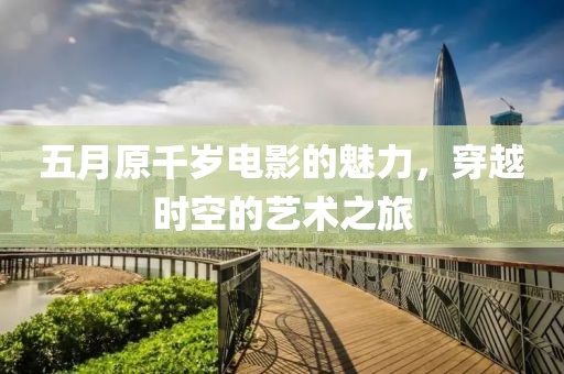 五月原千岁电影的魅力，穿越时空的艺术之旅