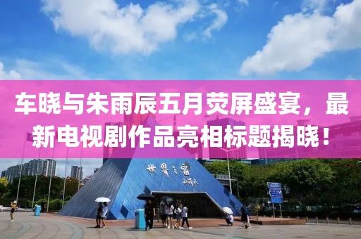 车晓与朱雨辰五月荧屏盛宴，最新电视剧作品亮相标题揭晓！