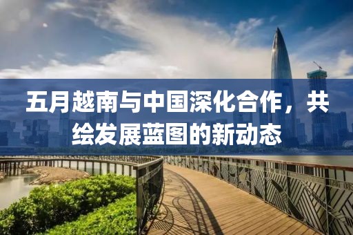 五月越南与中国深化合作，共绘发展蓝图的新动态