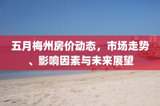 五月梅州房价动态，市场走势、影响因素与未来展望