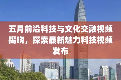五月前沿科技与文化交融视频揭晓，探索最新魅力科技视频发布