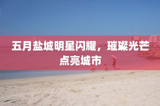 五月盐城明星闪耀，璀璨光芒点亮城市