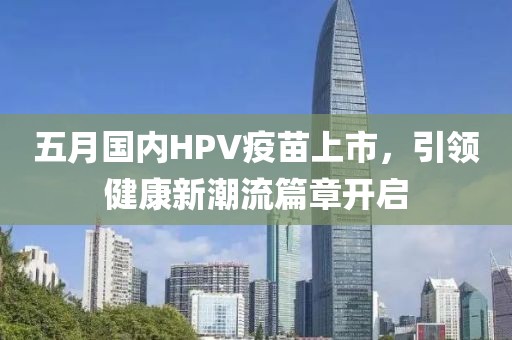 五月国内HPV疫苗上市，引领健康新潮流篇章开启