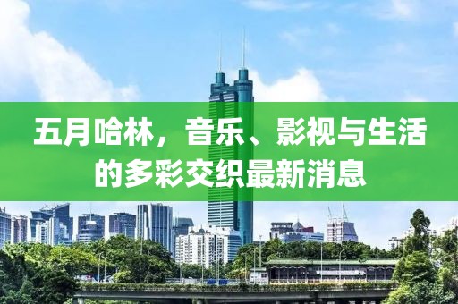 五月哈林，音乐、影视与生活的多彩交织最新消息