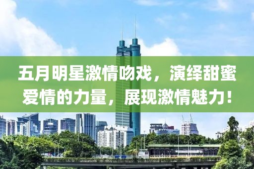 五月明星激情吻戏，演绎甜蜜爱情的力量，展现激情魅力！