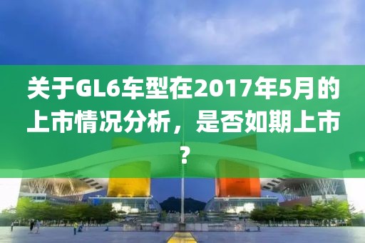 关于GL6车型在2017年5月的上市情况分析，是否如期上市？