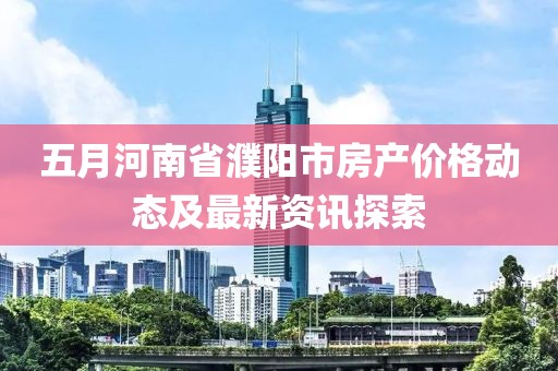 五月河南省濮阳市房产价格动态及最新资讯探索