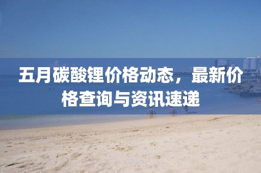 五月碳酸锂价格动态，最新价格查询与资讯速递