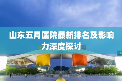 山东五月医院最新排名及影响力深度探讨